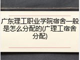 广东理工职业学院宿舍一般是怎么分配的(广理工宿舍分配)