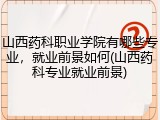 山西药科职业学院有哪些专业，就业前景如何(山西药科专业就业前景)
