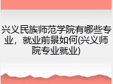 兴义民族师范学院有哪些专业，就业前景如何(兴义师院专业就业)