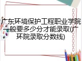 广东环境保护工程职业学院一般要多少分才能录取(广环院录取分数线)