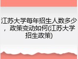江苏大学每年招生人数多少，政策变动如何(江苏大学招生政策)