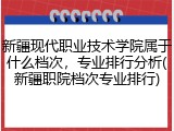 新疆现代职业技术学院属于什么档次，专业排行分析(新疆职院档次专业排行)