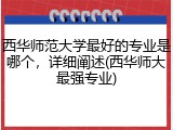 西华师范大学最好的专业是哪个，详细阐述(西华师大最强专业)