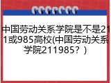 中国劳动关系学院是不是211或985高校(中国劳动关系学院211985？)