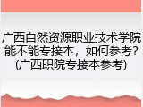 广西自然资源职业技术学院能不能专接本，如何参考？(广西职院专接本参考)