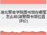 湖北警官学院图书馆在哪里，怎么样(湖警图书馆位置评价)