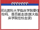 河北医科大学临床学院要住校吗，是否能走读(医大临床学院住校走读)