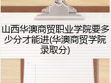 山西华澳商贸职业学院要多少分才能进(华澳商贸学院录取分)