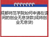 成都师范学院如何申请在读间的创业无息贷款(成师创业无息贷)