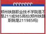 郑州铁路职业技术学院是不是211或985高校(郑州铁路职院是211985吗)