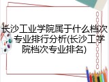 长沙工业学院属于什么档次，专业排行分析(长沙工学院档次专业排名)
