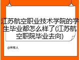 江苏航空职业技术学院的学生毕业都怎么样了(江苏航空职院毕业去向)