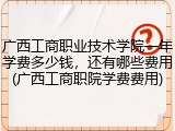 广西工商职业技术学院一年学费多少钱，还有哪些费用(广西工商职院学费费用)