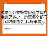 黑龙江公安警官职业学院招生编码多少，隶属哪个部门(黑警院招生代码隶属)