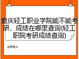 重庆轻工职业学院能不能考研，成绩在哪里查询(轻工职院考研成绩查询)