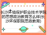 长沙环境保护职业技术学院的思想政治教育怎么样(长沙环保职院思政教育)