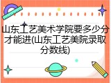 山东工艺美术学院要多少分才能进(山东工艺美院录取分数线)