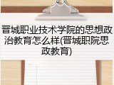 晋城职业技术学院的思想政治教育怎么样(晋城职院思政教育)