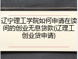辽宁理工学院如何申请在读间的创业无息贷款(辽理工创业贷申请)