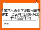 江汉艺术职业学院图书馆在哪里，怎么样(江汉职院图书馆位置评价)