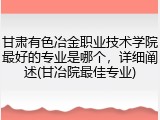 甘肃有色冶金职业技术学院最好的专业是哪个，详细阐述(甘冶院最佳专业)