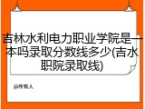 吉林水利电力职业学院是一本吗录取分数线多少(吉水职院录取线)