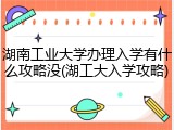 湖南工业大学办理入学有什么攻略没(湖工大入学攻略)
