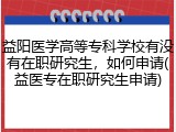 益阳医学高等专科学校有没有在职研究生，如何申请(益医专在职研究生申请)