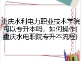 重庆水利电力职业技术学院可以专升本吗，如何操作(重庆水电职院专升本流程)