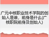 广元中核职业技术学院的创始人是谁，前身是什么(广核职院前身及创始人)