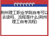 荆州理工职业学院自考可以去读吗，流程是什么(荆州理工自考流程)