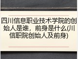 四川信息职业技术学院的创始人是谁，前身是什么(川信职院创始人及前身)