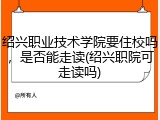 绍兴职业技术学院要住校吗，是否能走读(绍兴职院可走读吗)