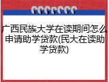 广西民族大学在读期间怎么申请助学贷款(民大在读助学贷款)