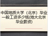 中国地质大学（北京）毕业一般工资多少钱(地大北京毕业薪资)