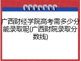 广西财经学院高考需多少分能录取呢(广西财院录取分数线)