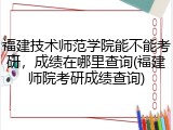 福建技术师范学院能不能考研，成绩在哪里查询(福建师院考研成绩查询)