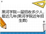 黑河学院一届招收多少人，最近几年(黑河学院近年招生数)