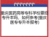 重庆医药高等专科学校要招专升本吗，如何参考(重庆医专专升本报考)