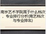 南京艺术学院属于什么档次，专业排行分析(南艺档次与专业排名)