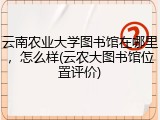 云南农业大学图书馆在哪里，怎么样(云农大图书馆位置评价)