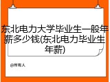 东北电力大学毕业生一般年薪多少钱(东北电力毕业生年薪)