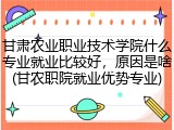 甘肃农业职业技术学院什么专业就业比较好，原因是啥(甘农职院就业优势专业)