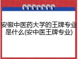 安徽中医药大学的王牌专业是什么(安中医王牌专业)