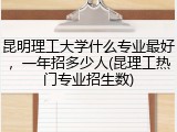 昆明理工大学什么专业最好，一年招多少人(昆理工热门专业招生数)