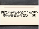 青海大学是不是211或985高校(青海大学是211吗)