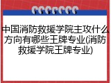 中国消防救援学院主攻什么方向有哪些王牌专业(消防救援学院王牌专业)