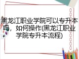 黑龙江职业学院可以专升本吗，如何操作(黑龙江职业学院专升本流程)