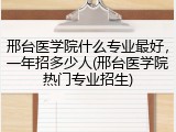 邢台医学院什么专业最好，一年招多少人(邢台医学院热门专业招生)