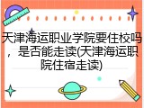 天津海运职业学院要住校吗，是否能走读(天津海运职院住宿走读)